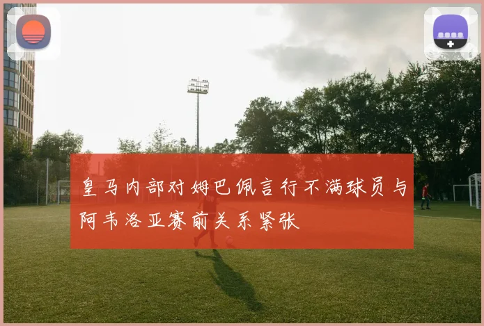 皇马内部对姆巴佩言行不满球员与阿韦洛亚赛前关系紧张