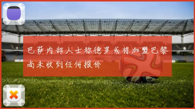 巴萨内部人士称德罗或将加盟巴黎尚未收到任何报价