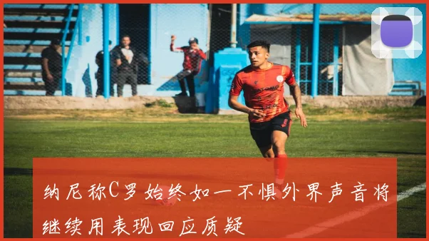纳尼称C罗始终如一不惧外界声音将继续用表现回应质疑