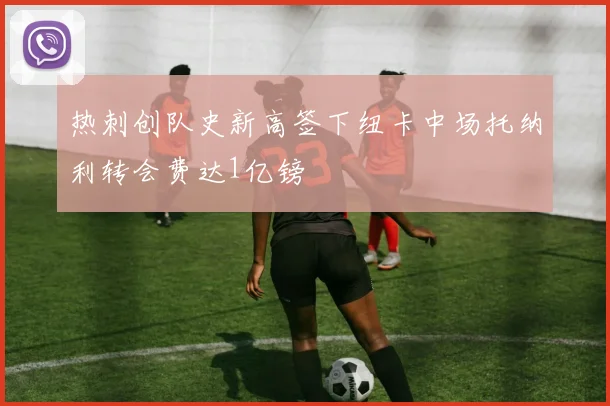 热刺创队史新高签下纽卡中场托纳利转会费达1亿镑