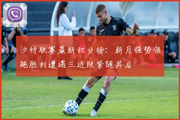 沙特联赛最新积分榜：新月强势领跑胜利遭遇三连败紧随其后