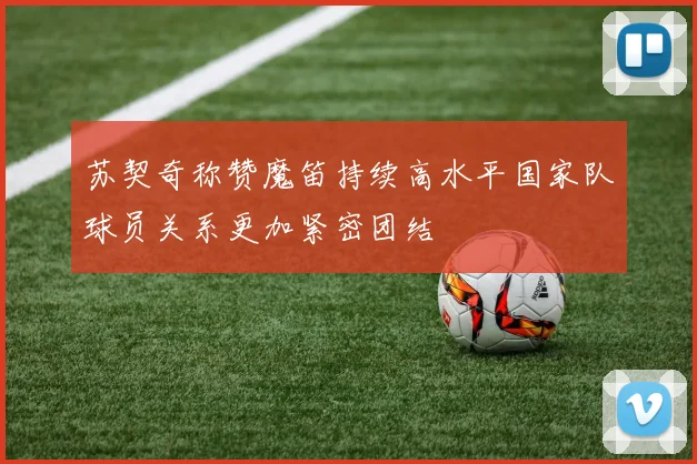苏契奇称赞魔笛持续高水平国家队球员关系更加紧密团结