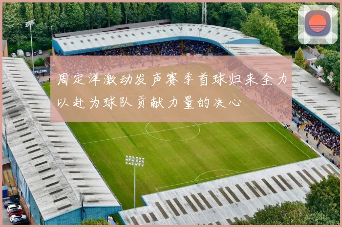 周定洋激动发声赛季首球归来全力以赴为球队贡献力量的决心