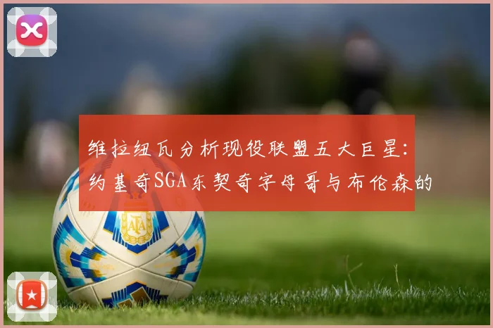 维拉纽瓦分析现役联盟五大巨星：约基奇SGA东契奇字母哥与布伦森的表现与影响