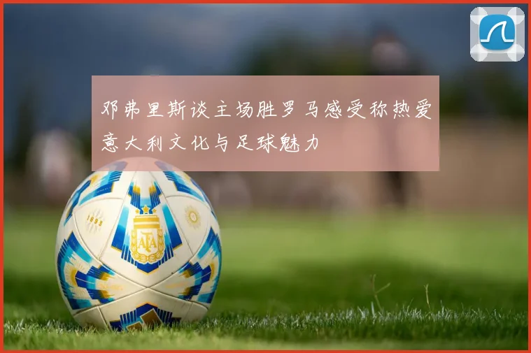 邓弗里斯谈主场胜罗马感受称热爱意大利文化与足球魅力