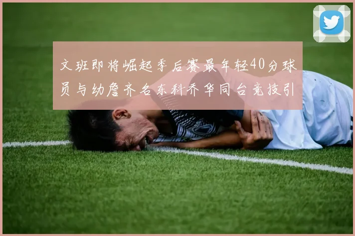 文班即将崛起季后赛最年轻40分球员与幼詹齐名东科乔华同台竞技引关注