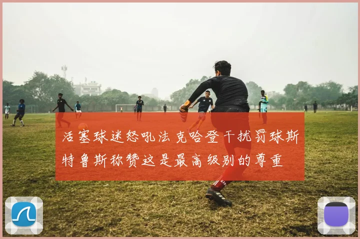 活塞球迷怒吼法克哈登干扰罚球斯特鲁斯称赞这是最高级别的尊重