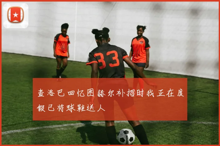 查洛巴回忆图赫尔补招时我正在度假已将球鞋送人