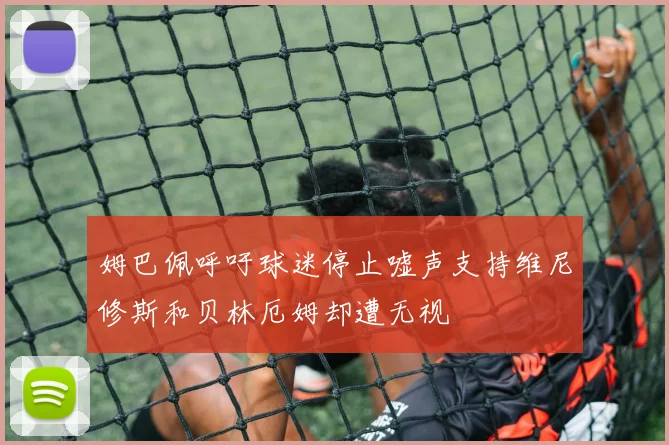 姆巴佩呼吁球迷停止嘘声支持维尼修斯和贝林厄姆却遭无视