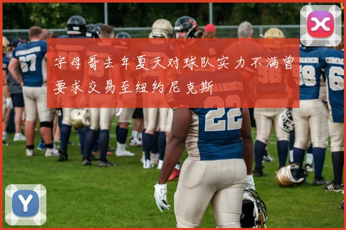 字母哥去年夏天对球队实力不满曾要求交易至纽约尼克斯