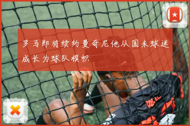 罗马即将续约曼奇尼他从国米球迷成长为球队旗帜