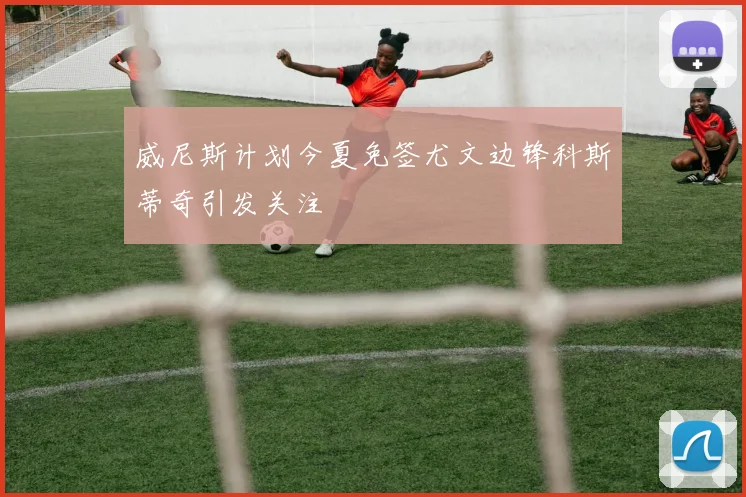 威尼斯计划今夏免签尤文边锋科斯蒂奇引发关注