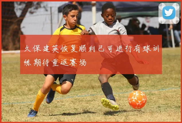 久保建英恢复顺利已可进行有球训练期待重返赛场