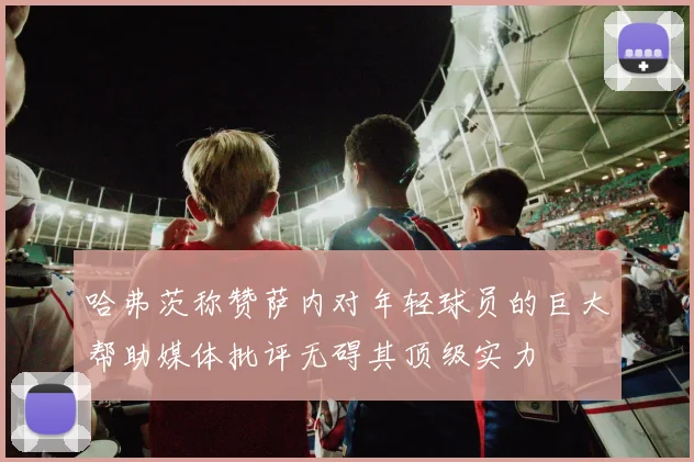 哈弗茨称赞萨内对年轻球员的巨大帮助媒体批评无碍其顶级实力