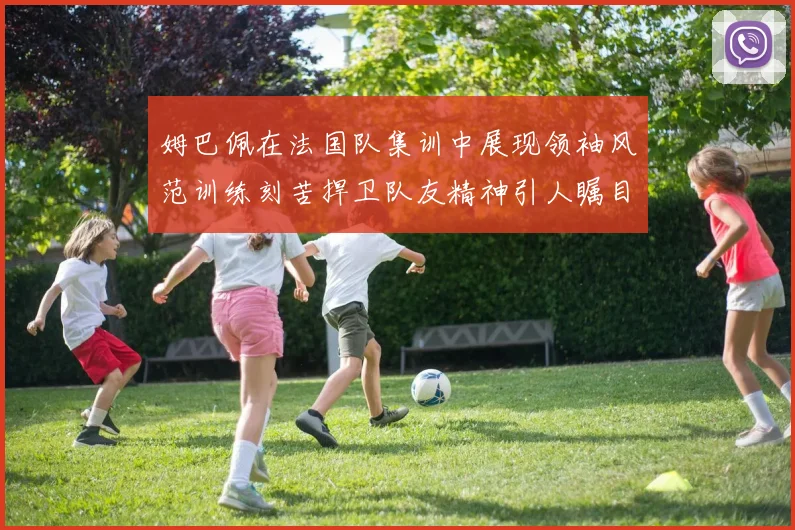 姆巴佩在法国队集训中展现领袖风范训练刻苦捍卫队友精神引人瞩目